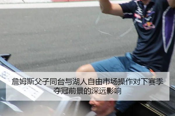 詹姆斯父子同台与湖人自由市场操作对下赛季夺冠前景的深远影响